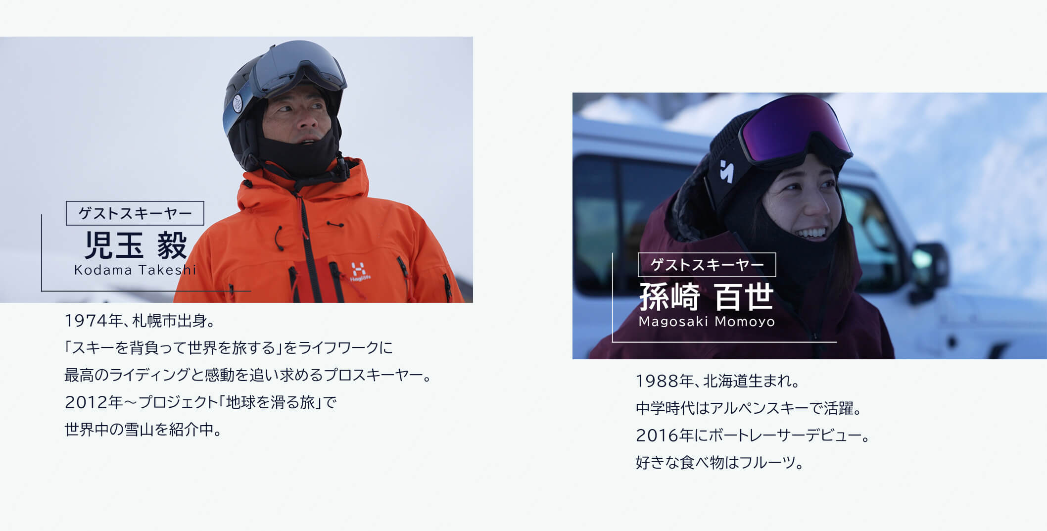 ゲストスキーヤー 児玉毅 Kodama Takeshi 1974 年、札幌市出身。「スキーを背負って世界を旅する」をライフワークに最高のライディングと感動を追い求めるプロスキーヤー。2012年～プロジェクト「地球を滑る旅」で世界中の雪山を紹介中。ゲストスキーヤー 孫崎百世 Magosaki Momoyo 1988年、北海道生まれ。中学時代はアルペンスキーで活躍。2016 年にボートレーサーデビュー。好きな食べ物はフルーツ。

