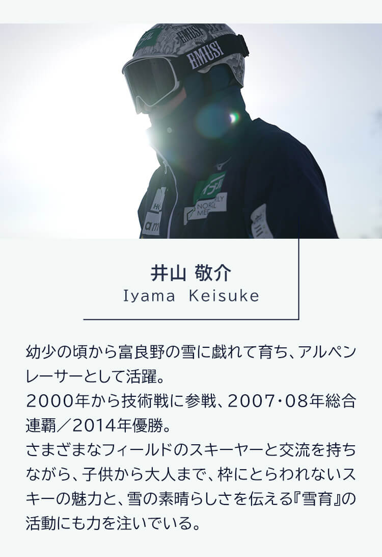  井山敬介 lyama Keisuke 幼少の頃から富良野の雪に戯れて育ち、アルペンレーサーとして活躍。2000年から技術戦に参戦、2007・08年総合連覇 / 2014年優勝。さまざまなフィールドのスキーヤーと交流を持ちながら、子供から大人まで、枠にとらわれないスキーの魅力と、雪の素晴らしさを伝える「雪育』の活動にも力を注いでいる。