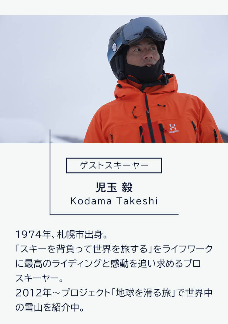 ゲストスキーヤー 児玉毅 Kodama Takeshi 1974 年、札幌市出身。「スキーを背負って世界を旅する」をライフワークに最高のライディングと感動を追い求めるプロスキーヤー。2012年～プロジェクト「地球を滑る旅」で世界中の雪山を紹介中。