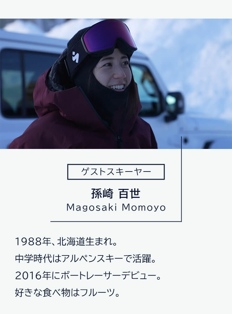 ゲストスキーヤー 孫崎百世 Magosaki Momoyo 1988年、北海道生まれ。中学時代はアルペンスキーで活躍。2016 年にボートレーサーデビュー。好きな食べ物はフルーツ。