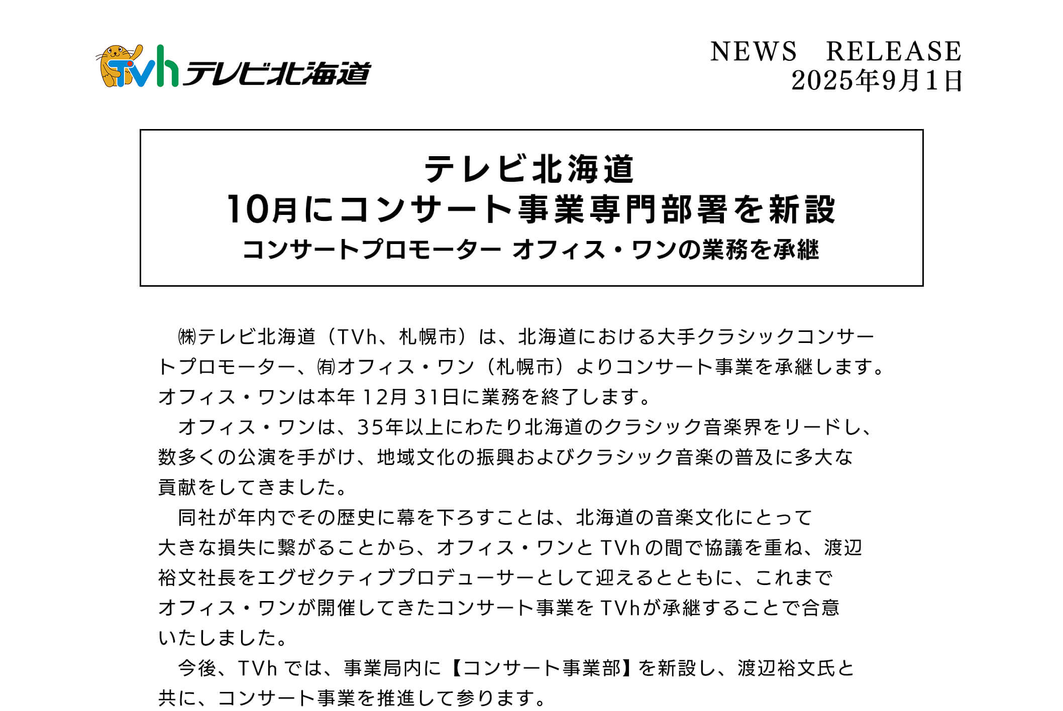 テレビ北海道10月にコンサート事業専門部署を新設 コンサートプロモーターオフィス・ワンの業務を承継 テレビ北海道(TVh、札幌市)は、北海道における大手クラシックコンサートプロモーター 、有オフィス・ワン(礼幌市)よりコンサート事業を承継します。オフィス・ワンは本年12月31日に業務を終了します。オフィス・ワンは、35年以上にわたり北海道のクラシック音楽界をリードし、数多くの公演を手がけ、地域文化の振興およびクラシック音楽の普及に多大な員献をしてきました。同社が年内でその歴史に幕を下ろすことは、北海道の音楽文化にとって大きな損失に繋がることから、オフィス・ワンとTVhの間で協議を重ね、渡辺裕文社長をエグゼクテイププロデューサーとして迎えるとともに、これまでオフィス・ワンが開催してきたコンサート事業をTVhが承継することで合意いたしました。今後、TVhでは、事業局内に【コンサート事業部】を新設し、渡辺裕文氏と共に、コンサート事業を推進して参ります。