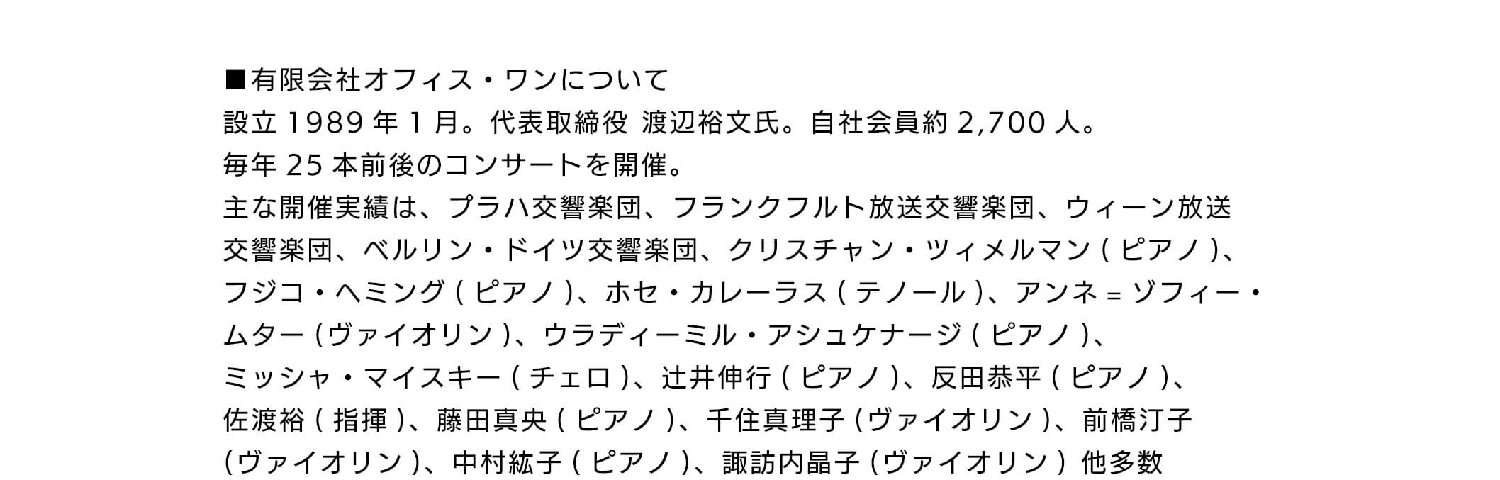 有限会社オフィス・ワンについて設立 1989年1月。代表取締役渡辺裕文氏。自社会員約2,700人。毎年25本前後のコンサートを開催。主な開催実績は、プラハ交言楽団、フランクフルト放送交響楽団、ウィーン放送交響楽団、ベルリン・ドイツ交響楽団、クリスチャン・ツイメルマン(ピアノ)、フジコ・ヘミング(ピアノ)、ホセ・カレーラス(テノール)、アンネ=ゾフィームター(ヴァイオリン)、ウラディーミル・アシュケナージ(ピアノ)、ミッシャ・マイスキー(チェロ)、辻井伸行(ピアノ)、反田恭平(ピアノ)、佐渡裕(指揮)、藤田真央(ピアノ)、千住真理子(ヴァイオリン)、前橋汀子(ヴァイオリン)、中村紘子(ピアノ)、諏訪内晶子(ヴァイオリン) 他多数