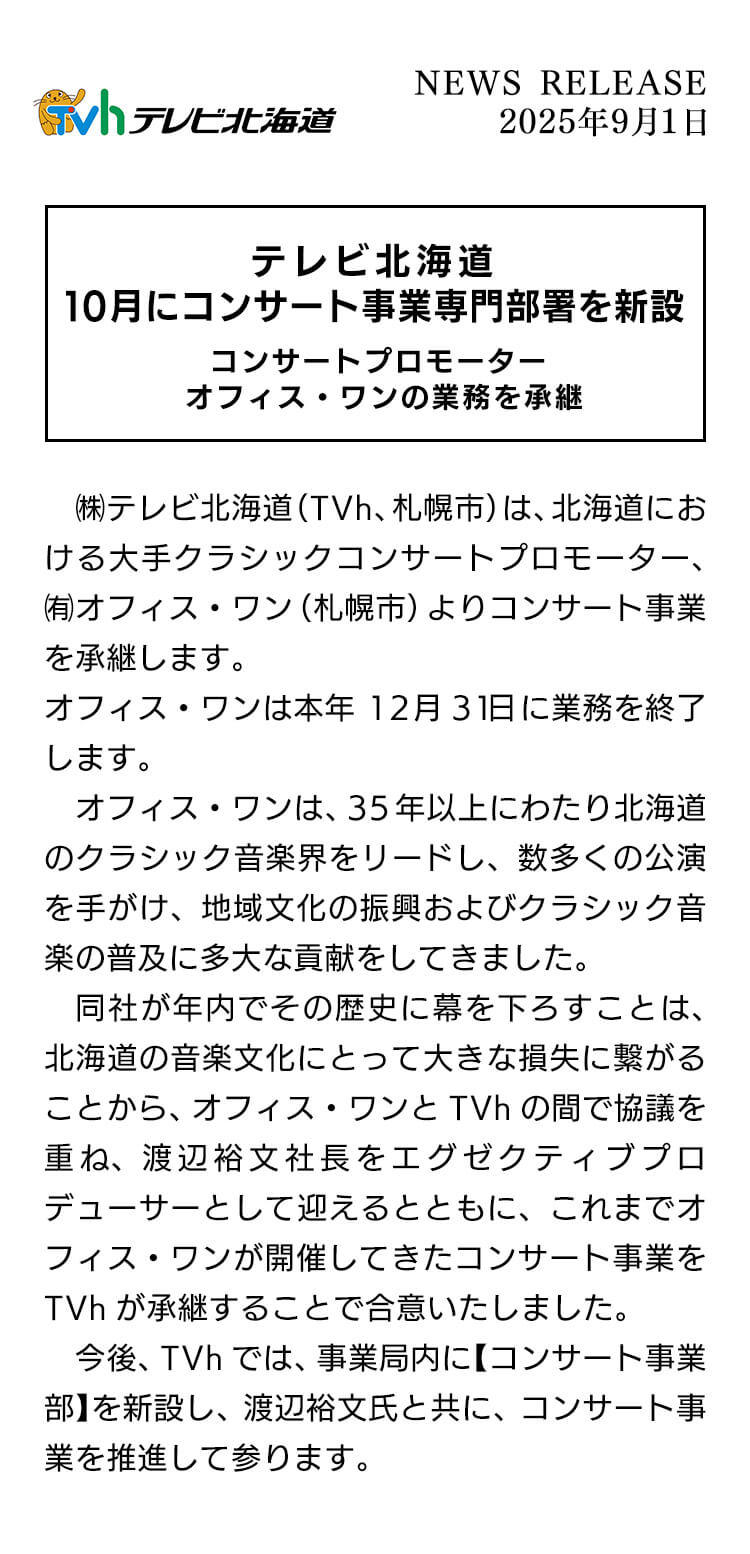 テレビ北海道10月にコンサート事業専門部署を新設 コンサートプロモーターオフィス・ワンの業務を承継 テレビ北海道(TVh、札幌市)は、北海道における大手クラシックコンサートプロモーター 、有オフィス・ワン(礼幌市)よりコンサート事業を承継します。オフィス・ワンは本年12月31日に業務を終了します。オフィス・ワンは、35年以上にわたり北海道のクラシック音楽界をリードし、数多くの公演を手がけ、地域文化の振興およびクラシック音楽の普及に多大な員献をしてきました。同社が年内でその歴史に幕を下ろすことは、北海道の音楽文化にとって大きな損失に繋がることから、オフィス・ワンとTVhの間で協議を重ね、渡辺裕文社長をエグゼクテイププロデューサーとして迎えるとともに、これまでオフィス・ワンが開催してきたコンサート事業をTVhが承継することで合意いたしました。今後、TVhでは、事業局内に【コンサート事業部】を新設し、渡辺裕文氏と共に、コンサート事業を推進して参ります。
