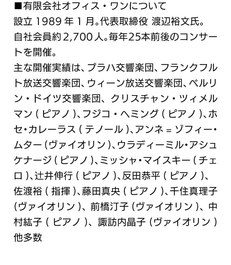 有限会社オフィス・ワンについて設立 1989年1月。代表取締役渡辺裕文氏。自社会員約2,700人。毎年25本前後のコンサートを開催。主な開催実績は、プラハ交言楽団、フランクフルト放送交響楽団、ウィーン放送交響楽団、ベルリン・ドイツ交響楽団、クリスチャン・ツイメルマン(ピアノ)、フジコ・ヘミング(ピアノ)、ホセ・カレーラス(テノール)、アンネ=ゾフィームター(ヴァイオリン)、ウラディーミル・アシュケナージ(ピアノ)、ミッシャ・マイスキー(チェロ)、辻井伸行(ピアノ)、反田恭平(ピアノ)、佐渡裕(指揮)、藤田真央(ピアノ)、千住真理子(ヴァイオリン)、前橋汀子(ヴァイオリン)、中村紘子(ピアノ)、諏訪内晶子(ヴァイオリン) 他多数