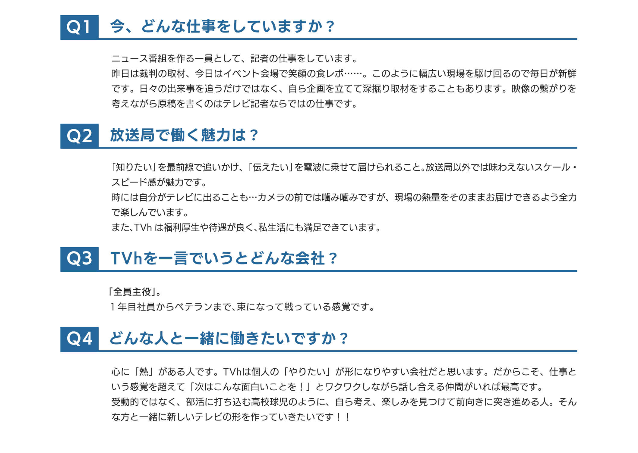 ①今、どんな仕事をしていますか？ニュース番組を作る一員として、記者の仕事をしています。昨日は裁判の取材、今日はイベント会場で笑顔の食レポ……。このように幅広い現場を駆け回るので毎日が新鮮です。日々の出来事を追うだけではなく、自ら企画を立てて深掘り取材をすることもあります。映像の繋がりを考えながら原稿を書くのはテレビ記者ならではの仕事です。②放送局で働く魅力は？「知りたい」を最前線で追いかけ、「伝えたい」を電波に乗せて届けられること。放送局以外では味わえないスケール・スピード感が魅力です。時には自分がテレビに出ることも…カメラの前では噛み噛みですが、現場の熱量をそのままお届けできるよう全力で楽しんでいます。また、TVhは福利厚生や待遇が良く、私生活にも満足できています。③TVhを一言でいうとどんな会社？「全員主役」１年目社員からベテランまで、束になって戦っている感覚です④どんな人と一緒に働きたいですか？心に「熱」がある人です。TVhは個人の「やりたい」が形になりやすい会社だと思います。だからこそ、仕事という感覚を超えて、「次はこんな面白いことを！」とワクワクしながら話し合える仲間がいれば最高です。受動的ではなく、部活に打ち込む高校球児のように、自ら考え、楽しみを見つけて前向きに突き進める人。そんな方と一緒に新しいテレビの形を作っていきたいです！！