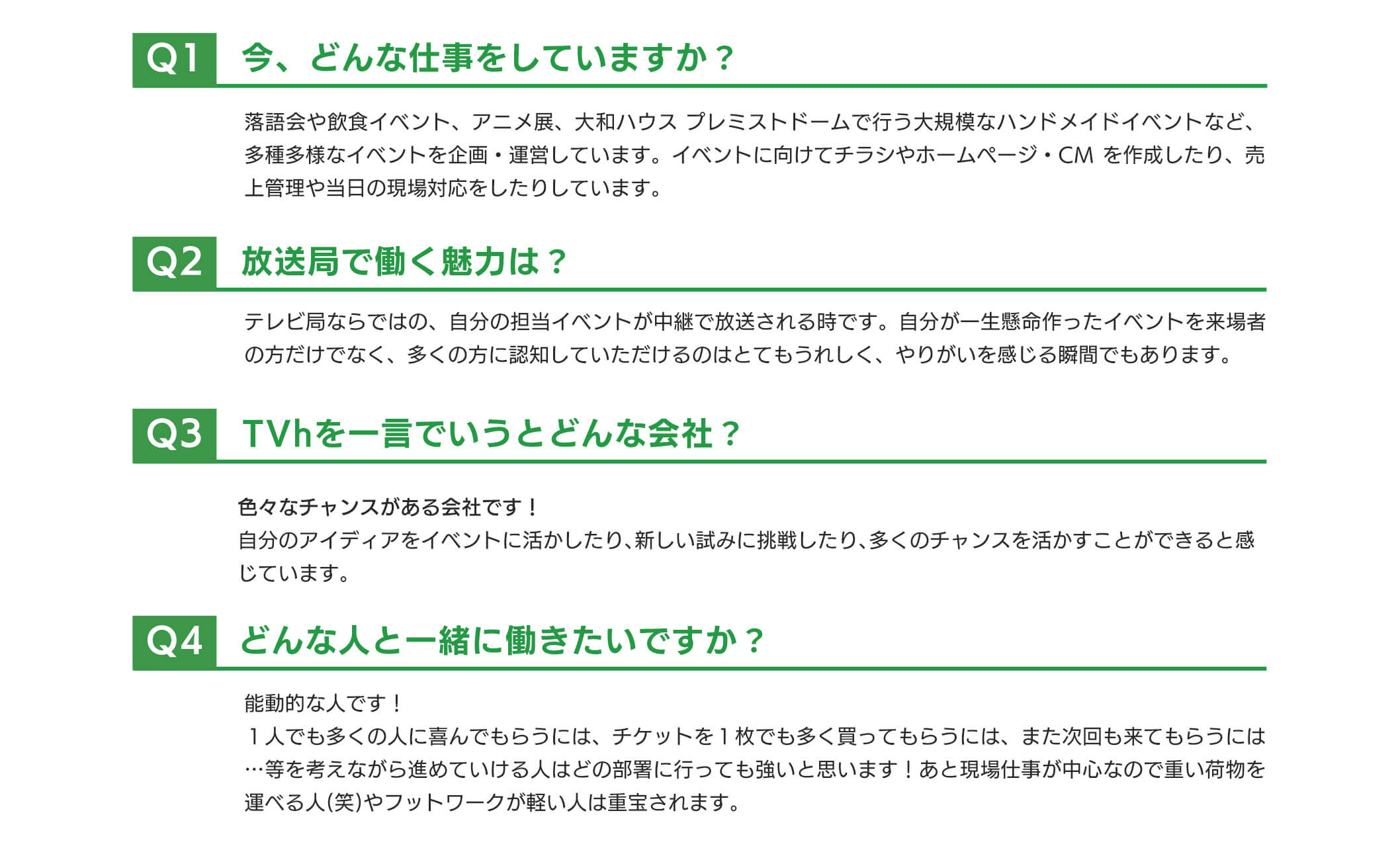 ①今、どんな仕事をしていますか？→落語会や飲食イベント、アニメ展、プレミストドームで行う大規模なハンドメイドイベントなど、多種多様なイベントを企画・運営しています。イベントに向けてチラシやホームページ・CMを作成したり、売上管理や当日の現場対応をしたりしています。②放送局で働く魅力は？→テレビ局ならではの、自分の担当イベントが中継で放送される時です。自分が一生懸命作ったイベントを来場者の方だけでなく、多くの方に認知していただけるのはとてもうれしく、やりがいを感じる瞬間でもあります。③TVhを一言でいうとどんな会社？→色々なチャンスがある会社です！自分のアイディアをイベントに活かしたり、新しい試みに挑戦したり、多くのチャンスを活かすことができると感じています。④どんな人と一緒に働きたいですか？→能動的な人です！１人でも多くの人に喜んでもらうには、チケットを１枚でも多く買ってもらうには、また次回も来てもらうには…等を考えながら進めていける人はどの部署に行っても強いと思います！あと現場仕事が中心なので重い荷物を運べる人(笑)やフットワークが軽い人は重宝されます。