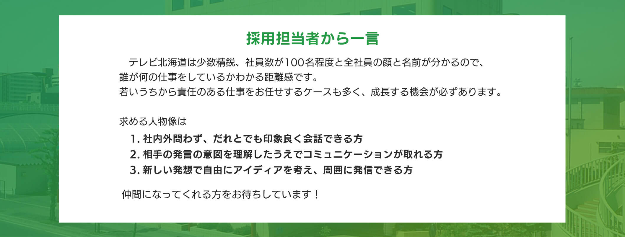 採用担当者から一言 テレビ北海道は少数精鋭、社員数が100名程度と全社員の顔と名前が分かるので、誰が何の仕事をしているかわかる距離感です。若いうちから責任のある仕事をお任せするケースも多く、成長する機会が必すあります。求める人物像は 1.社内外問わす、だれとでも印象良く会話できる方 2.相手の発言の意図を理解したうえでコミュニケーションが取れる方 3.新しい発想で自由にアイディアを考え、周囲に発信できる方仲間になってくれる方をお待ちしています!