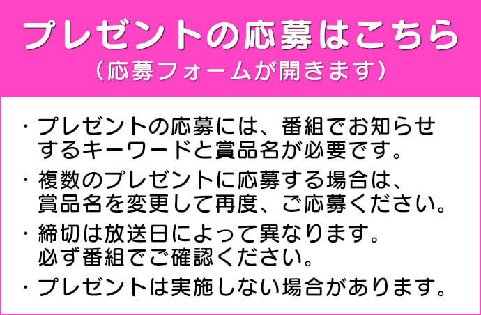 プレゼントの応募はこちら（応募フォームが開きます）・プレゼントの応募には番組でお知らせするキーワードと商品名が必要です。・複数のプレゼントに応募する場合は、商品名を変更して再度、ご応募ください。・締切は放送びによって異なります。必ずバングmにでご確認ください。・プレゼントは実施しない場合があります。