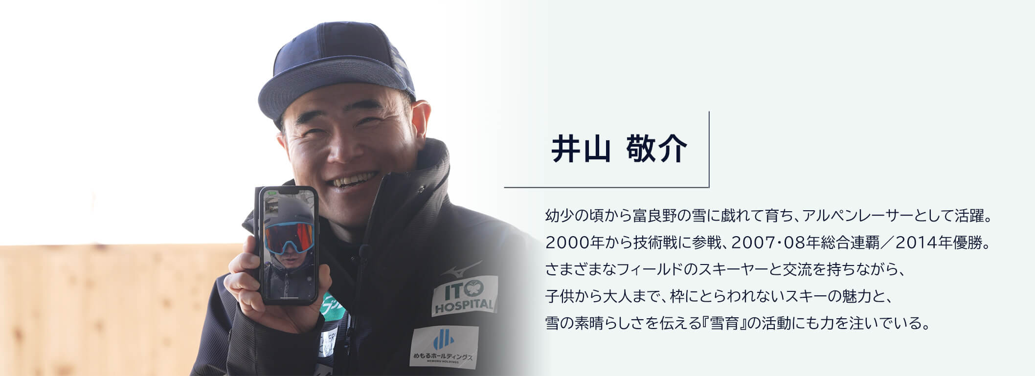 井山敬介 幼少の頃から富良野の雪に戯れて育ち、アルペンレーサーとして活躍。2000年から技術戦に参戦、2007・08年総合連覇／2014年優勝。さまざまなフィールドのスキーヤーと交流を持ちながら、子供から大人まで、枠にとらわれないスキーの魅力と、雪の素晴らしさを伝える『雪育』の活動にも力を注いでいる。