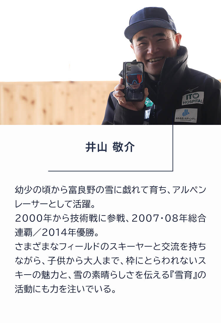 井山敬介 幼少の頃から富良野の雪に戯れて育ち、アルペンレーサーとして活躍。2000年から技術戦に参戦、2007・08年総合連覇／2014年優勝。さまざまなフィールドのスキーヤーと交流を持ちながら、子供から大人まで、枠にとらわれないスキーの魅力と、雪の素晴らしさを伝える『雪育』の活動にも力を注いでいる。