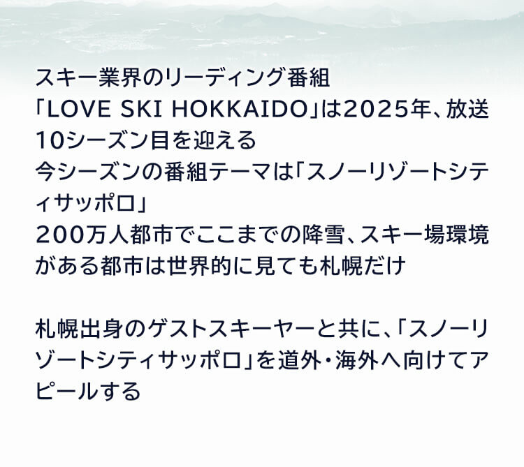 スキー業界のリーディング番組「LOVE SKI HOKKAIDO」は 2025年、放送10シーズン目を迎える 今シーズンの番組テーマは「スノーリゾートシティサッポロ」200万人都市でここまでの降雪、スキー場環境がある都市は世界的に見ても札幌だけ 札幌出身のゲストスキーヤーと共に、「スノーリゾートシティサッポロ」を道外・海外へ向けてアピールする