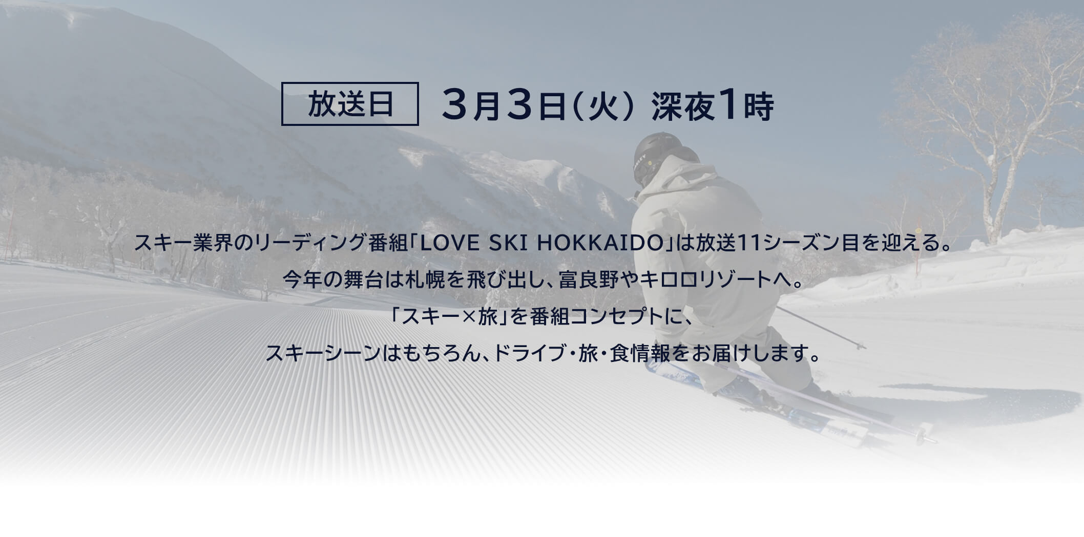 放送日2月24日(火)深夜1時　スキー業界のリーディング番組「LOVE SKI HOKKAIDO」は放送11シーズン目を迎える。今年の舞台は札幌を飛び出し、富良野やキロロリゾートへ。「スキーx旅」を番組コンセプトにスキーシーンはもちろん、ドライブ・旅・食情報をお届けします。
