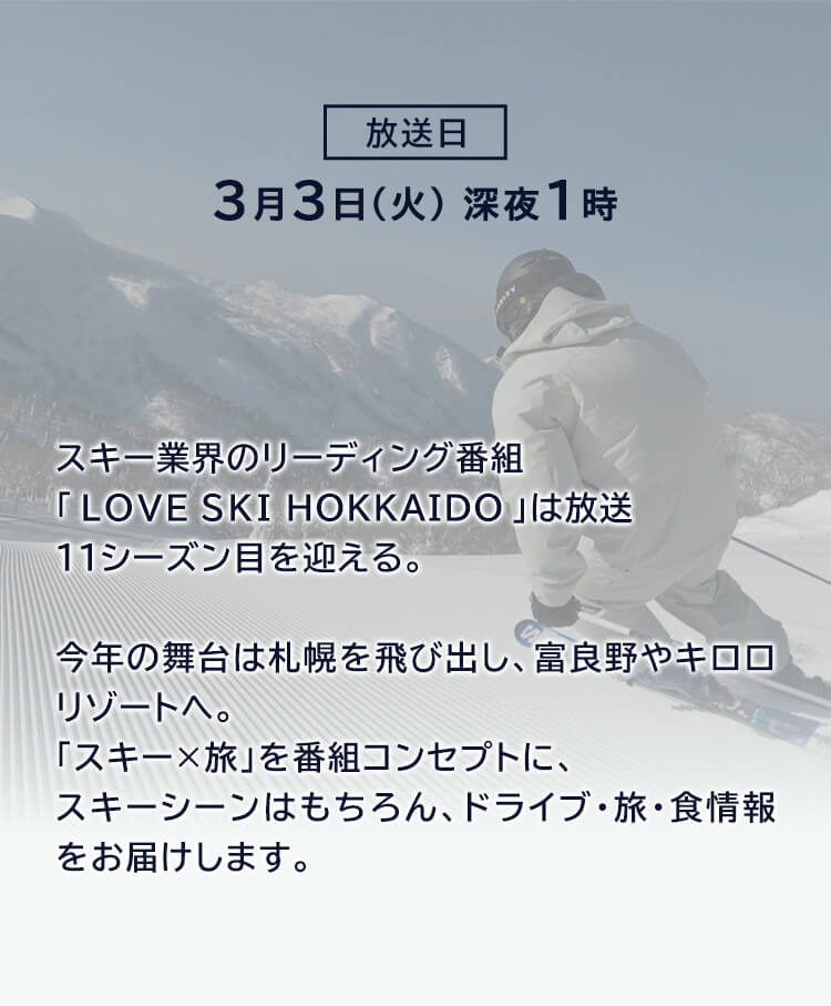放送日2月24日(火)深夜1時　スキー業界のリーディング番組「LOVE SKI HOKKAIDO」は放送11シーズン目を迎える。今年の舞台は札幌を飛び出し、富良野やキロロリゾートへ。「スキーx旅」を番組コンセプトにスキーシーンはもちろん、ドライブ・旅・食情報をお届けします。