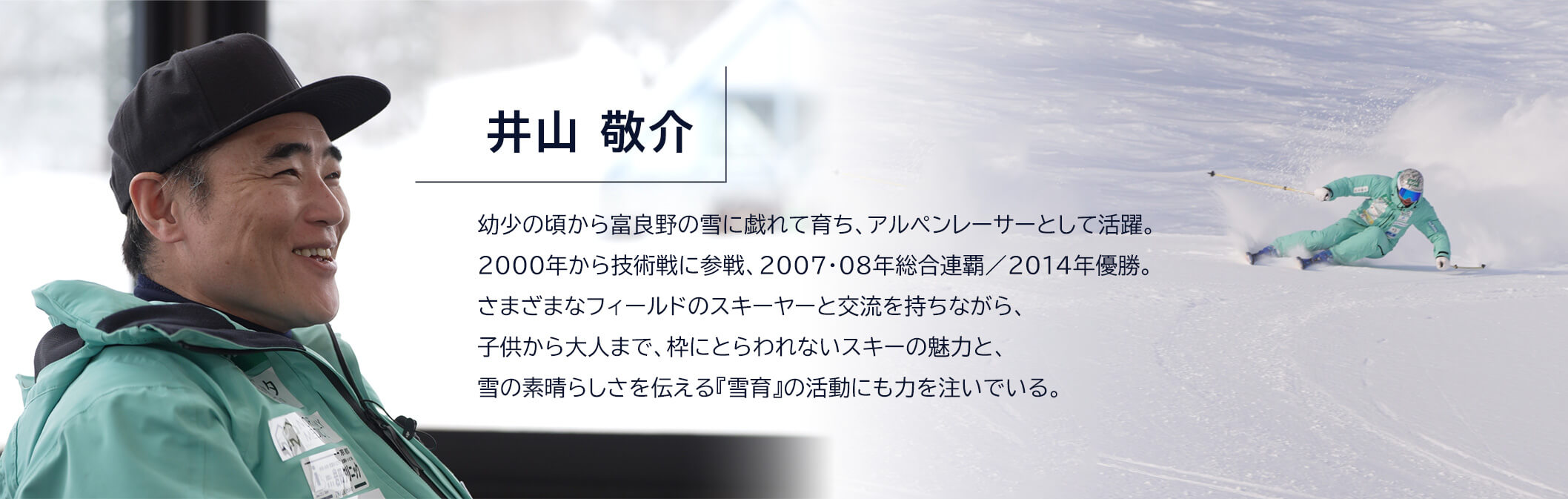 井山敬介 幼少の頃から富良野の雪に戯れて育ち、アルペンレーサーとして活躍。2000年から技術戦に参戦、2007・08年総合連覇/2014年優勝。さまざまなフィールドのスキーヤーと交流を持ちながら、子供から大人まで、枠にとらわれないスキーの魅力と、雪の素晴らしさを伝える『雪育』の活動にも力を注いでいる。