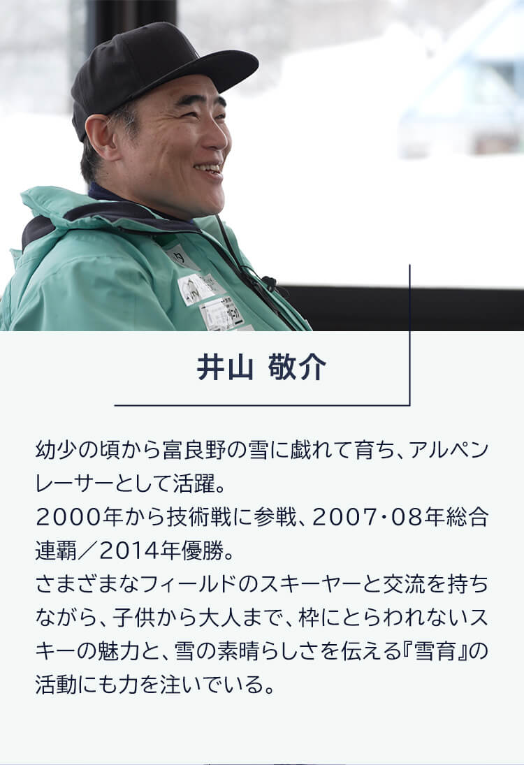 井山敬介 幼少の頃から富良野の雪に戯れて育ち、アルペンレーサーとして活躍。2000年から技術戦に参戦、2007・08年総合連覇/2014年優勝。さまざまなフィールドのスキーヤーと交流を持ちながら、子供から大人まで、枠にとらわれないスキーの魅力と、雪の素晴らしさを伝える『雪育』の活動にも力を注いでいる。