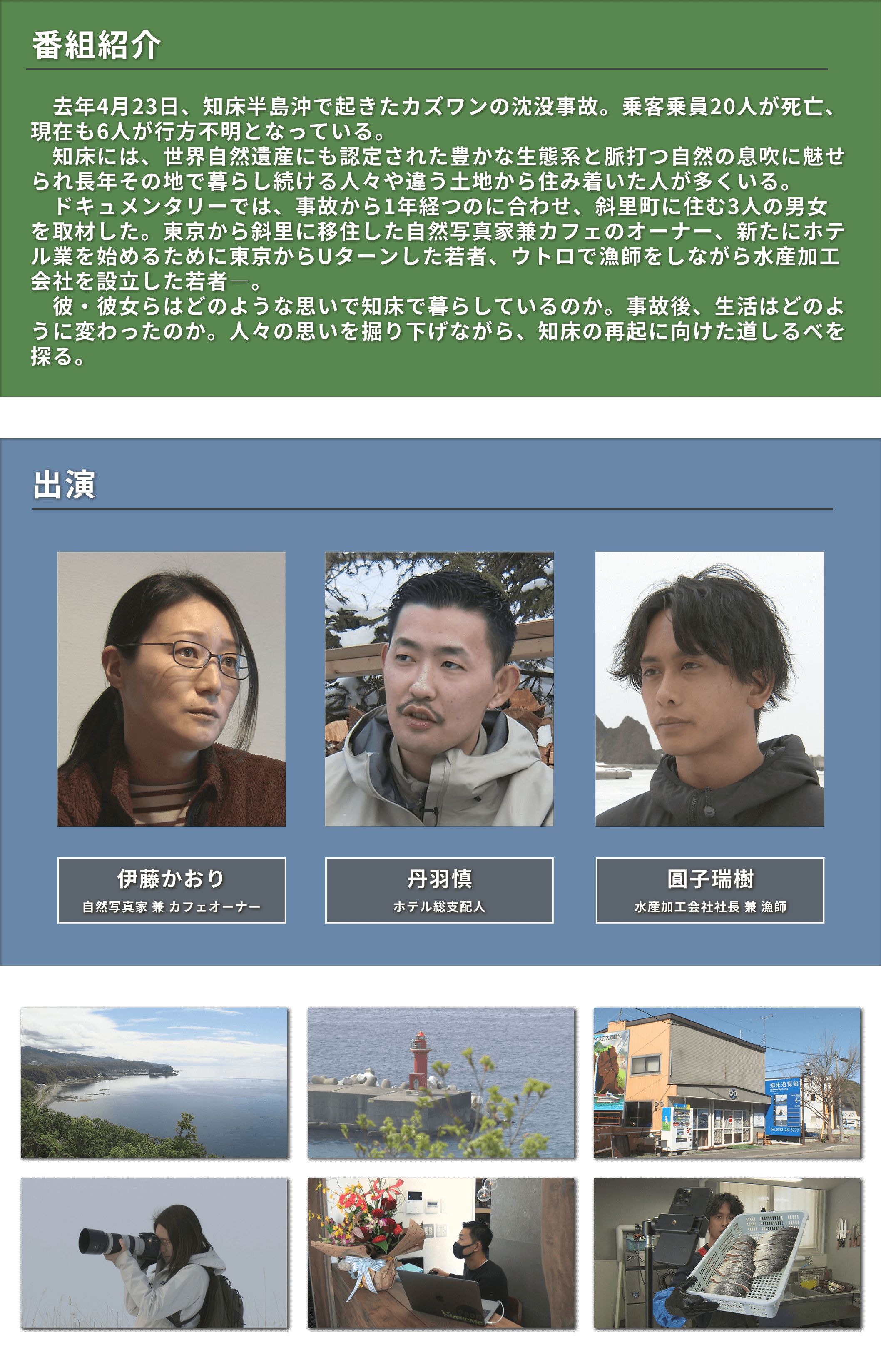 去年4月23日知床半島沖で起きたカズワン沈没事故から1年。20人が死亡現在も6人が行方不明。ドキュメンタリーでは斜里町に住む3人の男女を取材。東京からの移住者やUターンした若者達。人々の思いを掘り下げながら知床の再起に向けた道しるべを探る。