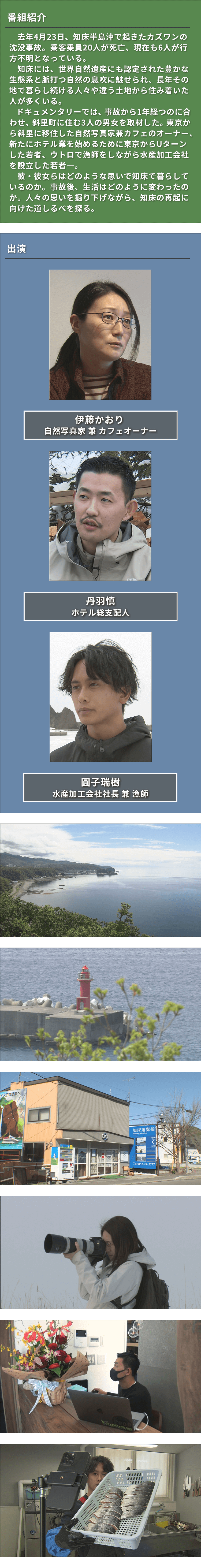 去年4月23日知床半島沖で起きたカズワン沈没事故から1年。20人が死亡現在も6人が行方不明。ドキュメンタリーでは斜里町に住む3人の男女を取材。東京からの移住者やUターンした若者達。人々の思いを掘り下げながら知床の再起に向けた道しるべを探る。