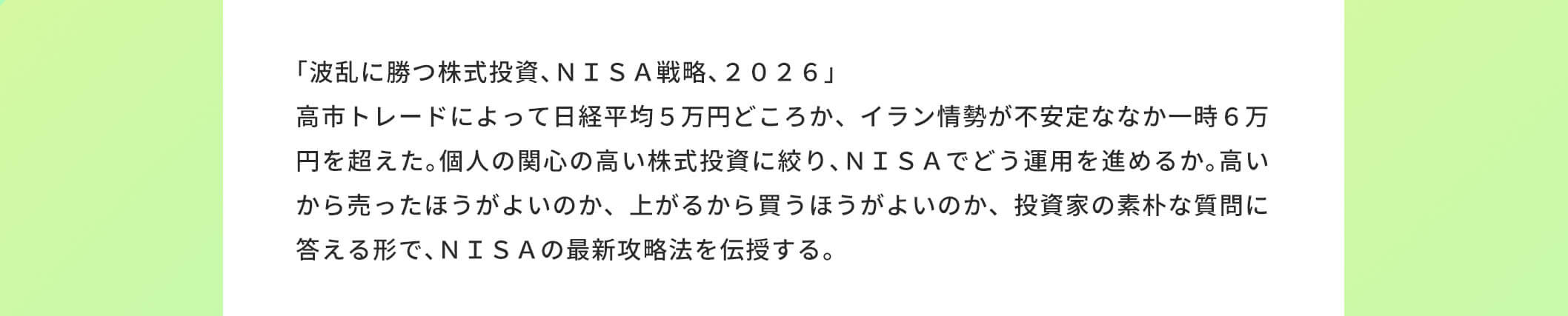 「波乱に勝つ株式投資、NISA戦略、2026」高市トレードによって日経平均5万円どころか、イラン情勢が不安定ななか一時6万円を超えた。個人の関心の高い株式投資に絞り、NISAでどう運用を進めるか。高いから売ったほうがよいのか、上がるから買うほうがよいのか、投資家の素朴な質問に答える形で、 NISAの最新攻略法を伝授する。