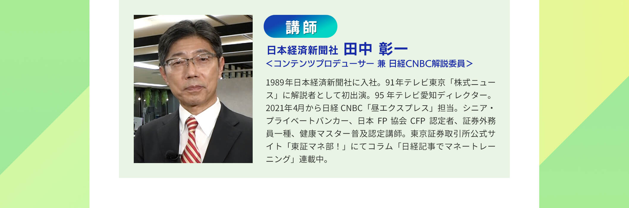 講師 日本経済新聞社 田中彰ー くコンテンツブロデューサー 兼 日経CNBC解説委員＞ 1989年日本経済新間社に入社。91年テレビ東京「株式ニュース」に解説者として初出演。 95年テレビ愛知ディレクター 2021年4月から日経CNBC「昼工クスプレス」担当。シニア・プライベートバンカー、日本FP協会CFP認定者、証券外務員一種、健康マスター普及認定講師。東京証券取引所公式サイト「東証マネ部!」にてコラム「日経記事でマネ ー トレ ーニング」連載中。