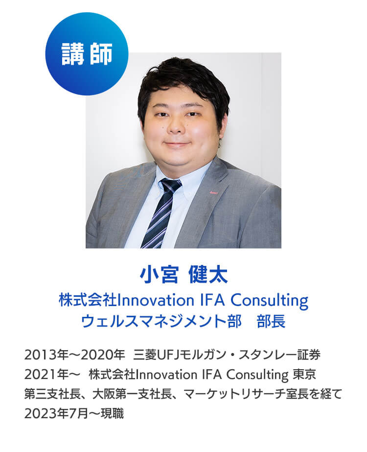 講師：小宮健太　株式会社Innovation IFA Consulting ウェルスマネジメント部 部長2013年～2020年三菱UFJモルガン・スタンレー証券、2021年～株式会社Innovation IFA Consulting東京第三支社長、大阪第一支社長、マーケットリサーチ室長を経て2023年7月～現職