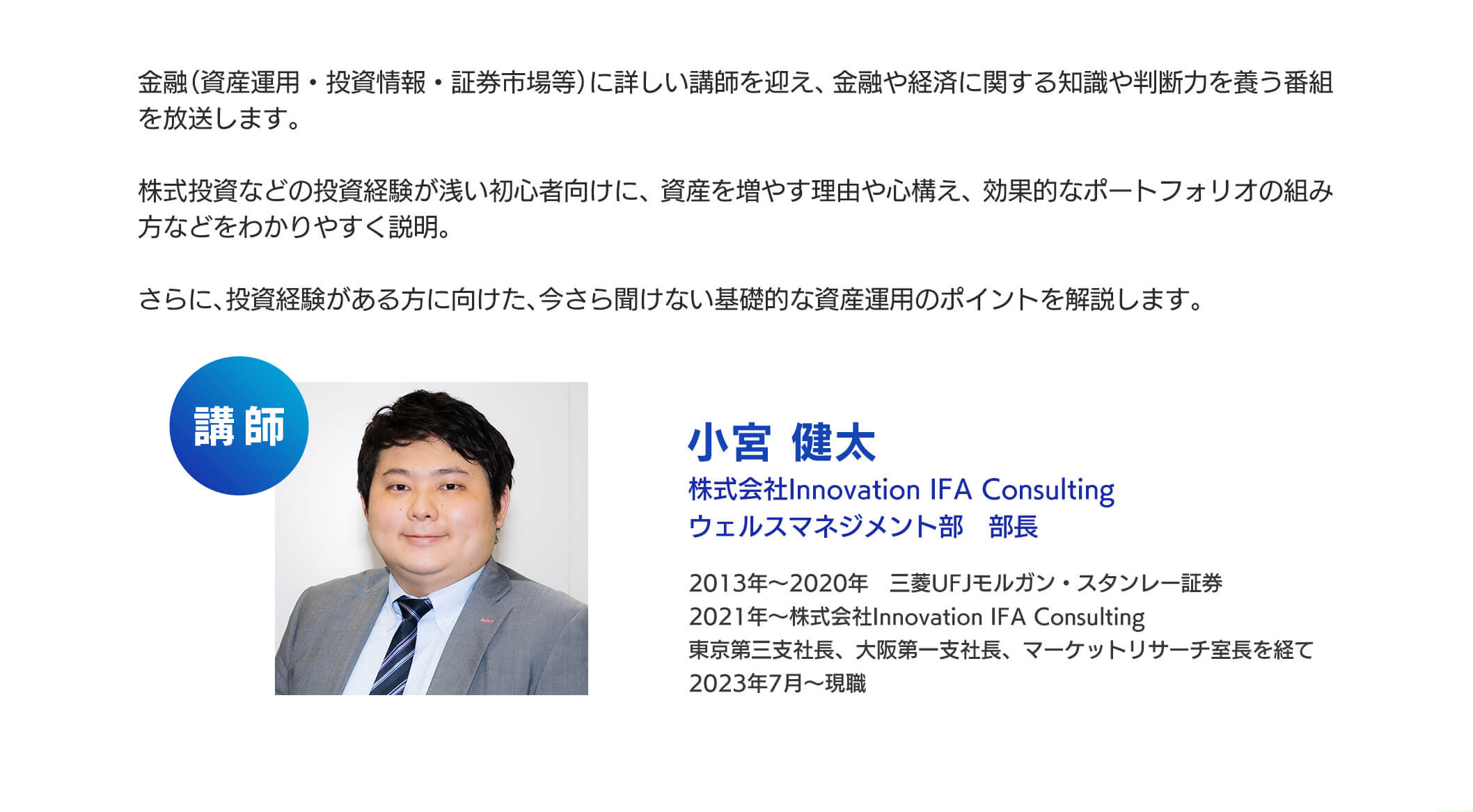 金融(資産運用・投資情報・証券市場等)に詳しい講師を迎え、金融や経済に関する知識や判断力を養う番組を放送します。株式投資などの投資経験が浅い初心者向けに、資産を増やす理由や心構え、効果的なポートフォリオの組み方などをわかりやすく説明。さらに、投資経験がある方に向けた、今さら聞けない基礎的な資産運用のポイントを解説します。11月には、番組と連動した内容のマネーセミナーを開催予定です。是非ご覧ください。講師：小宮健太　株式会社Innovation IFA Consulting ウェルスマネジメント部 部長2013年～2020年三菱UFJモルガン・スタンレー証券、2021年～株式会社Innovation IFA Consulting東京第三支社長、大阪第一支社長、マーケットリサーチ室長を経て2023年7月～現職