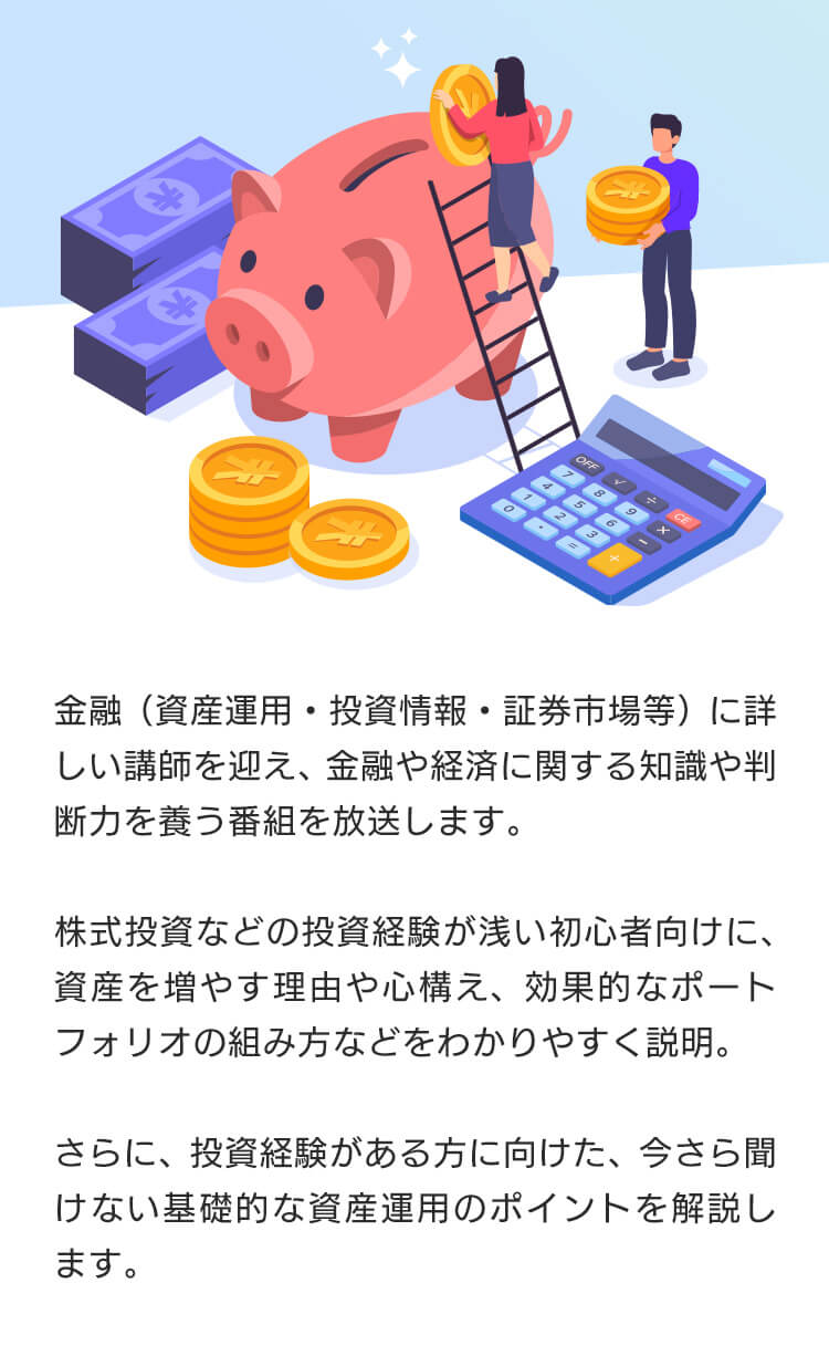 金融(資産運用・投資情報・証券市場等)に詳しい講師を迎え、金融や経済に関する知識や判断力を養う番組を放送します。株式投資などの投資経験が浅い初心者向けに、資産を増やす理由や心構え、効果的なポートフォリオの組み方などをわかりやすく説明。さらに、投資経験がある方に向けた、今さら聞けない基礎的な資産運用のポイントを解説します。11月には、番組と連動した内容のマネーセミナーを開催予定です。是非ご覧ください。