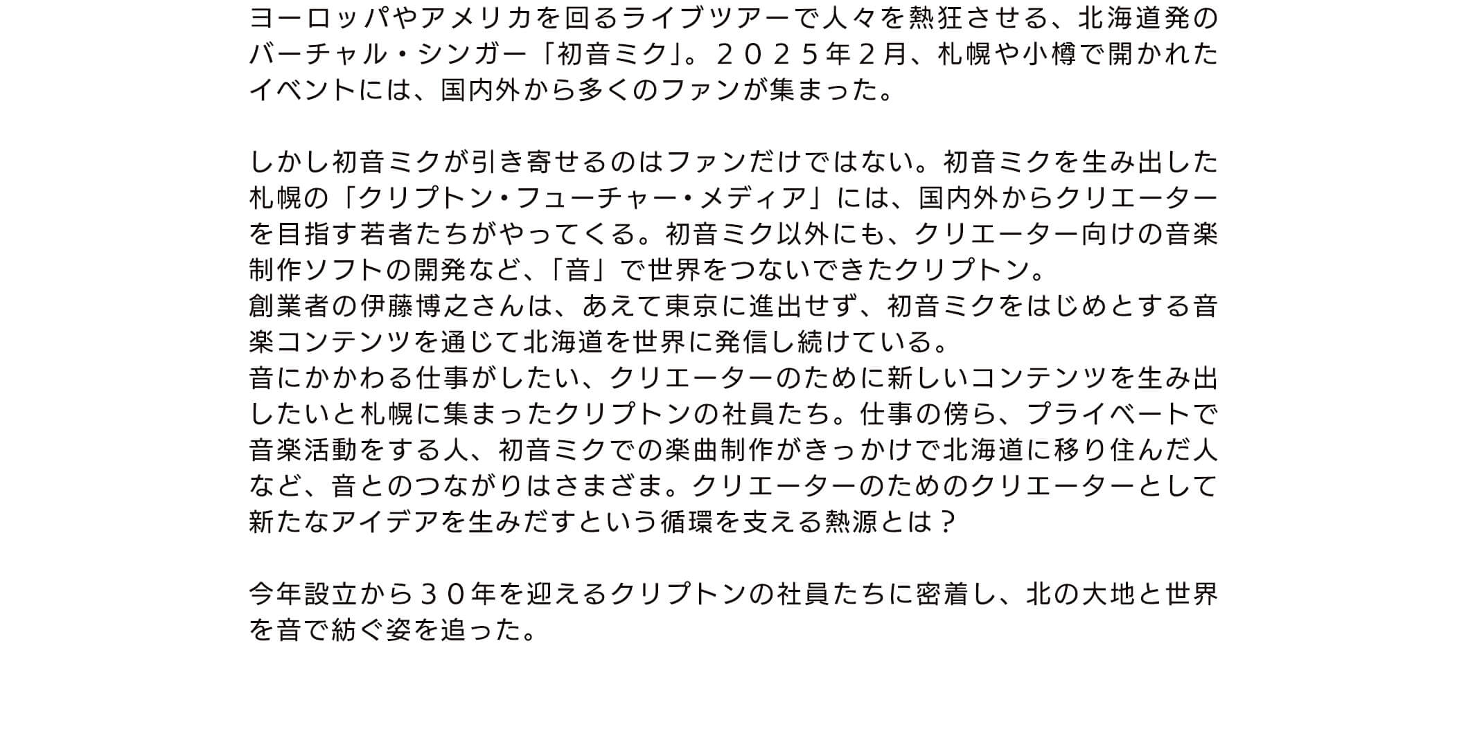 ヨーロッパやアメリカを回るライブツアーで人々を熱狂させる、北海道発のバーチャル・シンガー「初音ミク」。 2025年2月、札幌や小樽で開かれたイベントには、国内外から多くのファンが集まった。しかし初音ミクが引き寄せるのはファンだけではない。初音ミクを生み出した札幌の「クリプトン・フューチャー ・メディア」には、国内外からクリエーターを目指す若者たちがやってくる。初音ミク以外にも、クリエーター向けの音楽制作ソフトの開発など、「音」で世界をつないできたクリプトン。創業者の伊藤博之さんは、あえて東京に進出せす、初音ミクをはじめとする音楽コンテンツを通じて北海道を世界に発信し続けている。音にかかわる仕事がしたい、クリエーターのために新しいコンテンツを生み出したいと札幌に集まったクリプトンの社員たち。仕事の傍ら、プライベートで音楽活動をする人、初音ミクでの楽曲制作がきっかけで北海道に移り住んだ人など、音とのつながりはさまさま。クリエーターのためのクリエーターとして新たなアイデアを生みだすという循環を支える熱源とは?今年設立から30年を迎えるクリプトンの社員たちに密着し、北の大地と世界を音で紡ぐ姿を追った。