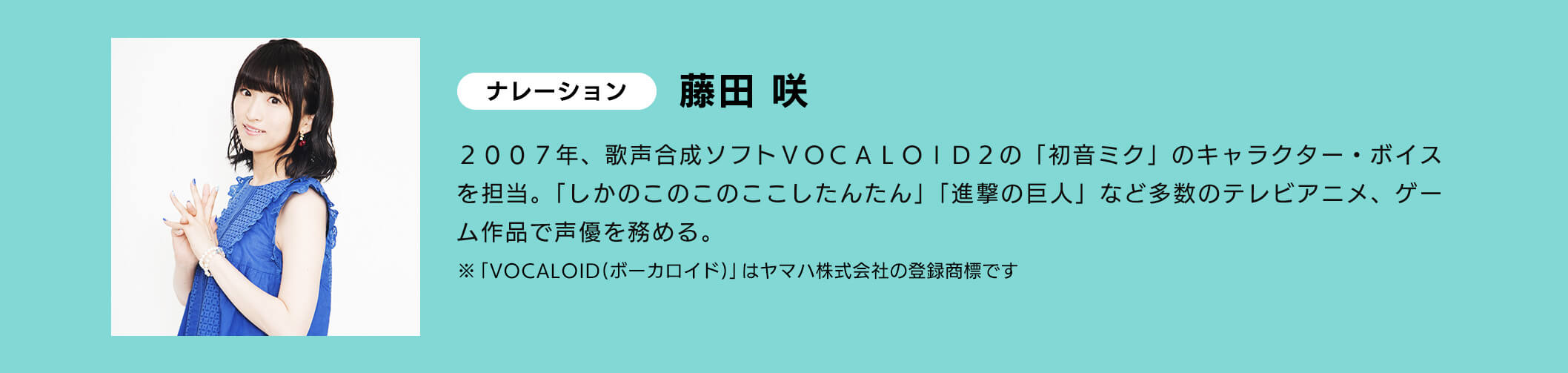 ナレーション 藤田 咲 2007年、歌声合成ソフトVOCALOID D2の「初音ミク」のキャラクター・ポイスを担当。「しかのこのこのここしたんたん」「進撃の巨人」など多数のテレビアニメ、ゲーム作品で声優を務める。※「VOCALOID（ボーカロイド）」はヤマハ株式会社の登録商です
