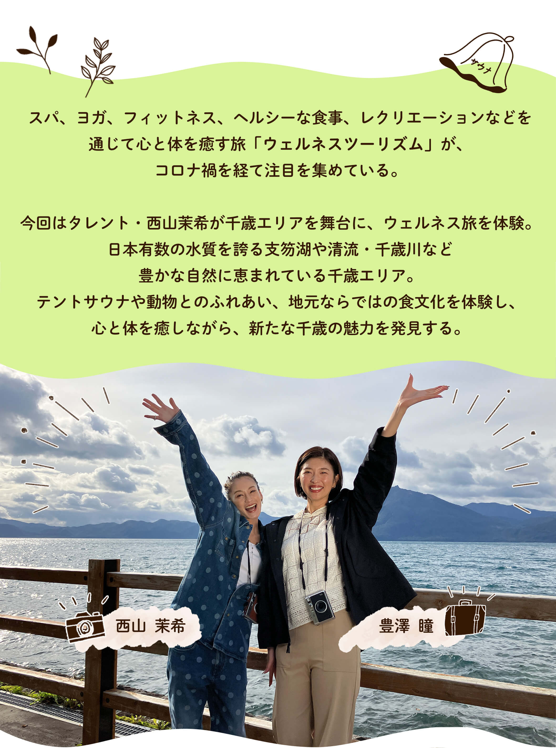 スパ、ヨガ、フィットネス、ヘルシーな食事、レクリエーションなどを通じて心と体を癒す旅「ウェルネスツーリズム」が、コロナ禍を経て注目を集めている。今回はタレント・西山茉希が千歳エリアを舞台に、ウェルネス旅を体験。日本有数の水質を誇る支笏湖や清流・千歳川など豊かな自然に恵まれている千歳エリア。テントサウナや動物とのふれあい、地元ならではの食文化を体験し、心と体を癒しながら、新たな千歳の魅力を発見する。
