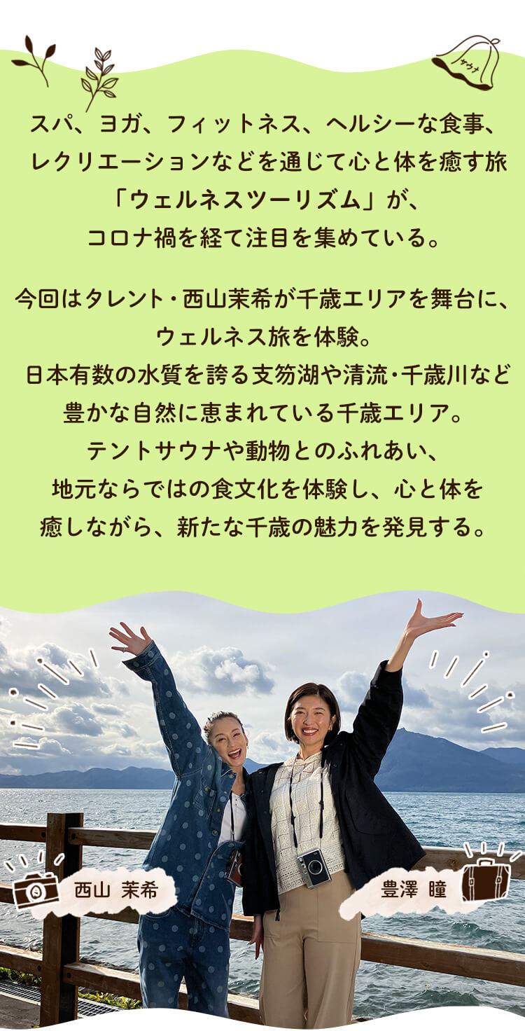 スパ、ヨガ、フィットネス、ヘルシーな食事、レクリエーションなどを通じて心と体を癒す旅「ウェルネスツーリズム」が、コロナ禍を経て注目を集めている。今回はタレント・西山茉希が千歳エリアを舞台に、ウェルネス旅を体験。日本有数の水質を誇る支笏湖や清流・千歳川など豊かな自然に恵まれている千歳エリア。テントサウナや動物とのふれあい、地元ならではの食文化を体験し、心と体を癒しながら、新たな千歳の魅力を発見する。