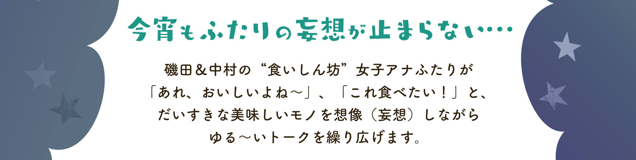 今日もふたりの妄想がとまらない・・・。磯田＆中村の”食いしん坊”女子アナふたりが、「あれ、おいしいよね～」、「これ食べたい！」とだいすきな美味しいモノを想像（妄想）しながらゆる～いトークを繰り広げます。