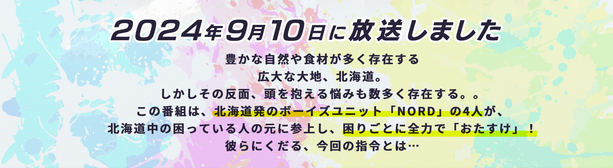 おたすけNORD！9月10日(火)深夜1時放送。豊かな自然や食材が多く存在する広大な大地、北海道。しかしその反面、頭を抱える悩みも数多く存在する。この番組は、北海道発のポーイズユニット「NORD」の4人が、北海道中の困っている人の元に参上し、困りごとに全力で「おたすけ」!彼らにくだる、今回の指令とは・・
