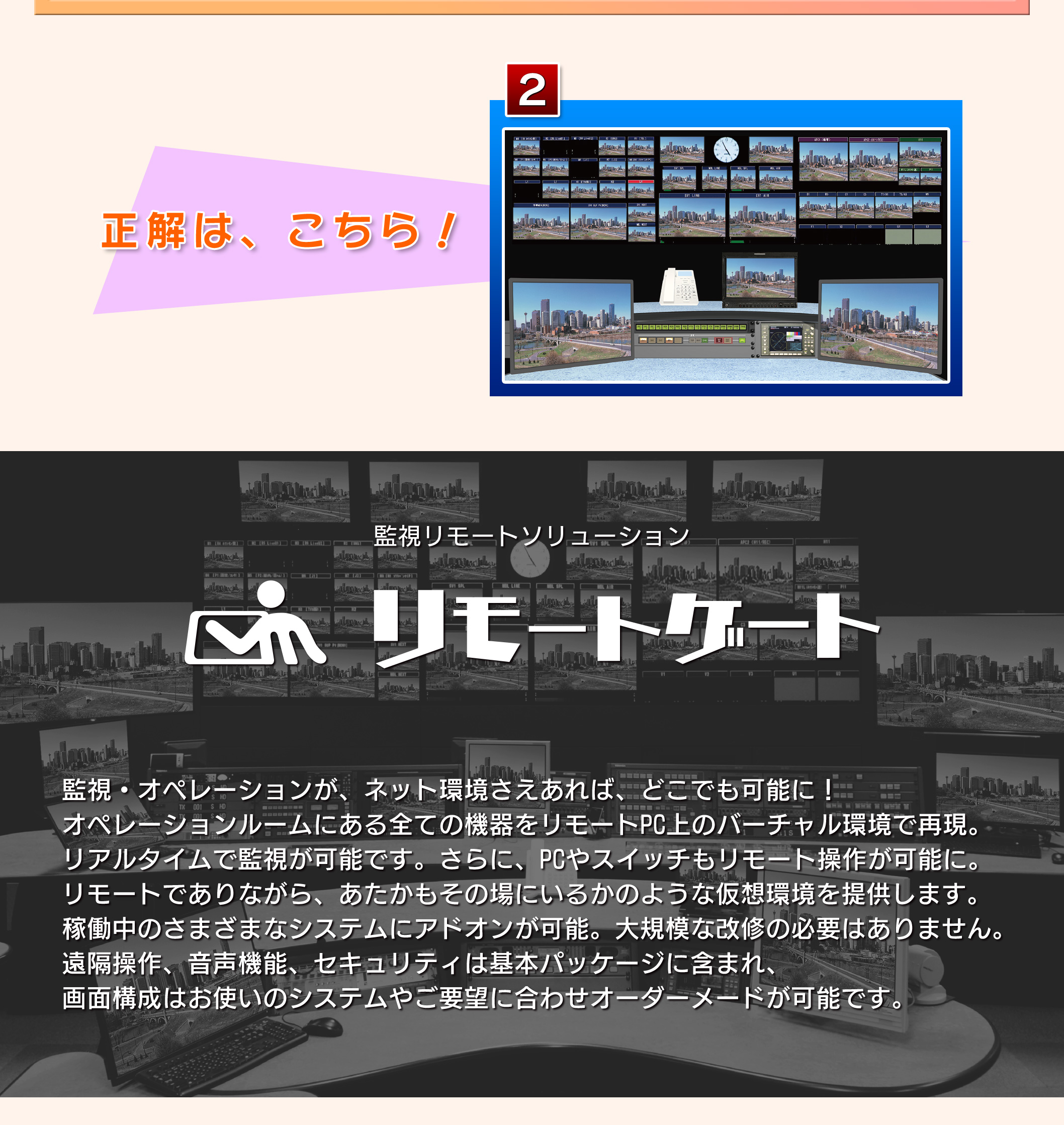 監視・オペレーションが、ネット環境さえあれば、  どこでも可能に！  オペレーションルームにある全ての機器をリモートPC上のバーチャル環境で再現。リアルタイムで監視が可能です。さらに、PCやスイッチもリモート操作が可能に。リモートでありながら、あたかもその場にいるかのような仮想環境を提供します。稼働中のさまざまなシステムにアドオンが可能。大規模な改修の必要はありません。遠隔操作、音声機能、セキュリティは基本パッケージに含まれ、画面構成はお使いのシステムやご要望に合わせ、オーダーメードが可能です。お問合せはこちら　応募フォームが開きます。何でもお気軽にお問い合わせください