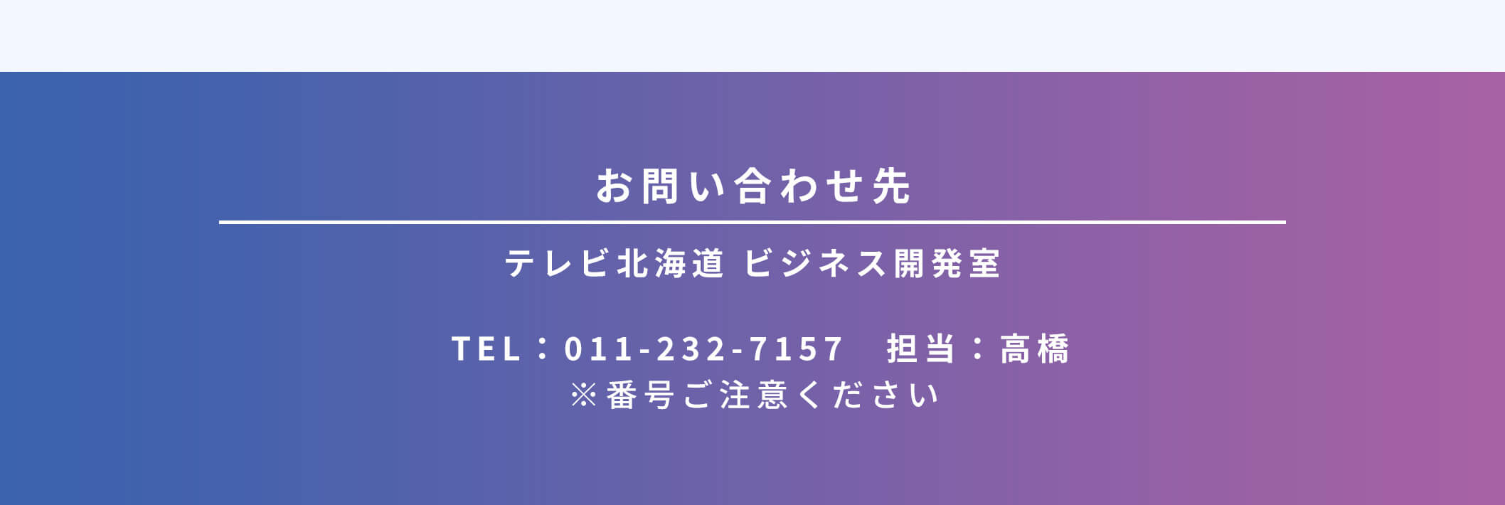 お問い合わせ先 テレビ北海道 ビジネス開発室 TEL:011-232-7157 担当:高橋 ※番号ご注意ください