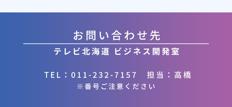 お問い合わせ先 テレビ北海道 ビジネス開発室 TEL:011-232-7157 担当:高橋 ※番号ご注意ください