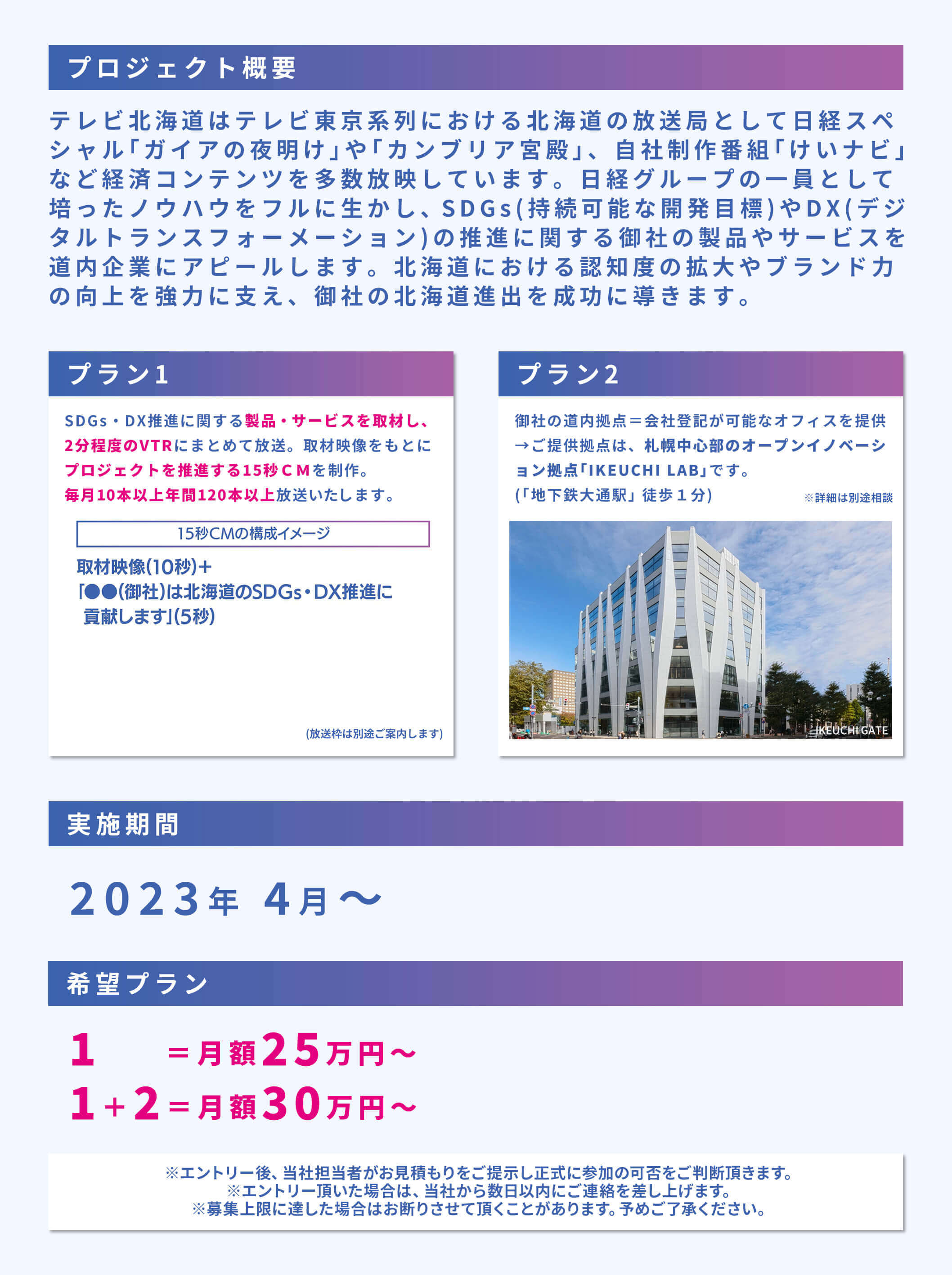 プロジェクト概要 テレビ北海道はテレビ東京系列における北海道の放送局として日経スペシャル｢ガイアの夜明け｣や｢カンブリア宮殿｣、自社制作番組｢けいナビ｣など経済コンテンツを多数放映しています。日経グループの一員として培ったノウハウをフルに生かし、SDGs(持続可能な開発目標)やDX(デジタルトランスフォーメーション)の推進に関する御社の製品やサービスを道内企業にアピールします。北海道における認知度の拡大やブランド力の向上を強力に支え、御社の北海道進出を成功に導きます。プラン1 SDGs・DX推進に関する製品・サービスを取材し、2分程度のVTRにまとめて放送。取材映像をもとにプロジェクトを推進する15秒CMを制作。毎月10本以上年間120本以上放送いたします。「15秒CMの構成イメージ」取材映像 (10秒) +「●●(御社)は北海道のSDGs・DX推進に貢献します」(5秒)(放送枠は別途ご案内します) プラン2 御社の道内拠点＝会社登記が可能なオフィスを提供→ご提供拠点は、札幌中心部のオープンイノベーション拠点「IKEUCHI LAB」です。(「地下鉄大通駅」 徒歩1分)※詳細は別途相談 実施期間 ２０２３年４月～希望プラン １ ＝月額２５万円～ １＋２＝月額３０万円～ ※エントリー後、 当社担当者がお見積もりをご提示し正式に参加の可否をご判断頂きます。※エントリー頂いた場合は、当社から数日以内にご連絡を差し上げます。※募集上限に達した場合はお断りさせて頂くことがあります。 予めご了承ください。